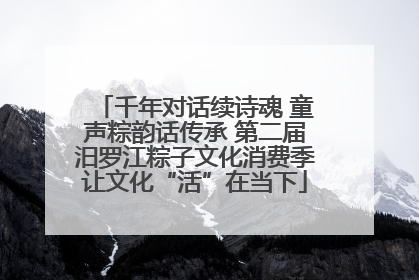 千年对话续诗魂 童声粽韵话传承 第二届汨罗江粽子文化消费季让文化“活”在当下