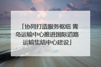 协同打造服务枢纽 青岛运输中心推进国际道路运输集结中心建设