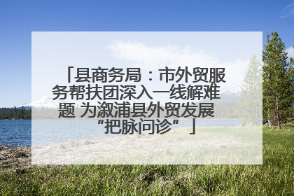 县商务局：市外贸服务帮扶团深入一线解难题 为溆浦县外贸发展“把脉问诊”