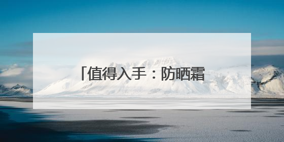 值得入手：防晒霜十大品牌推荐，高倍防护超安心！