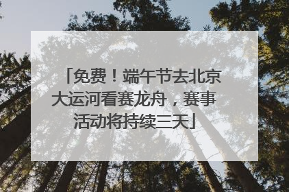免费！端午节去北京大运河看赛龙舟，赛事活动将持续三天