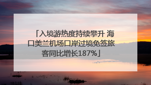 入境游热度持续攀升 海口美兰机场口岸过境免签旅客同比增长187%