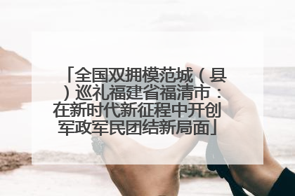全国双拥模范城（县）巡礼福建省福清市：在新时代新征程中开创军政军民团结新局面