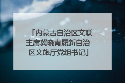 内蒙古自治区文联主席冀晓青履新自治区文旅厅党组书记