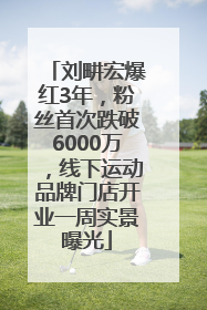 刘畊宏爆红3年，粉丝首次跌破6000万，线下运动品牌门店开业一周实景曝光