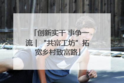 创新实干 事争一流｜“共富工坊”拓宽乡村致富路