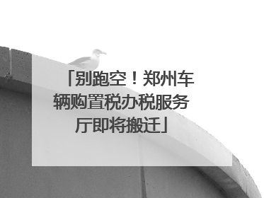 别跑空！郑州车辆购置税办税服务厅即将搬迁