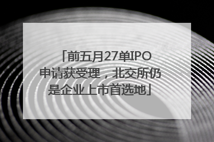前五月27单IPO申请获受理，北交所仍是企业上市首选地