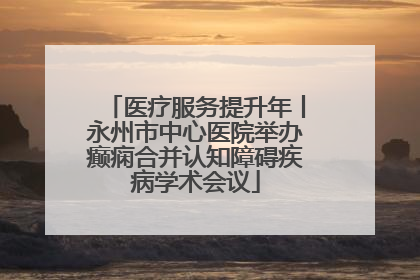 医疗服务提升年丨永州市中心医院举办癫痫合并认知障碍疾病学术会议