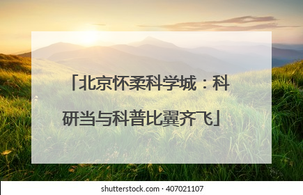 北京怀柔科学城：科研当与科普比翼齐飞