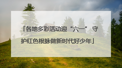 各地多彩活动迎“六一” 守护红色根脉做新时代好少年