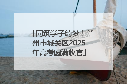 同筑学子绮梦！兰州市城关区2025年高考圆满收官