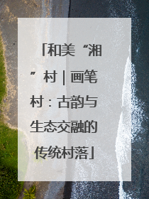 和美“湘”村｜画笔村：古韵与生态交融的传统村落