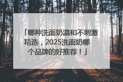 哪种洗面奶温和不刺激精选，2025洗面奶哪个品牌的好推荐！