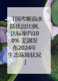 国考断面水质优良比例、达标率均100% 芜湖发布2024年生态环境状况