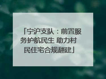 宁沪支队：前置服务护航民生 助力村民住宅合规翻建