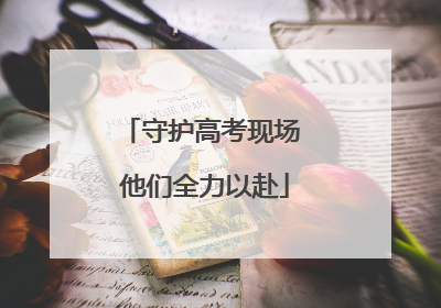 守护高考现场 他们全力以赴