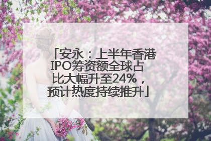 安永：上半年香港IPO筹资额全球占比大幅升至24%，预计热度持续推升