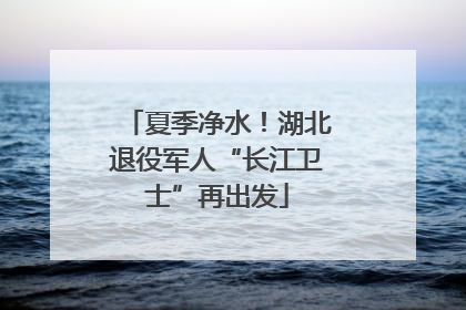 夏季净水！湖北退役军人“长江卫士”再出发