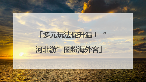 多元玩法促升温！“河北游”圈粉海外客