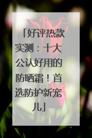 好评热款实测：十大公认好用的防晒霜！首选防护新宠儿
