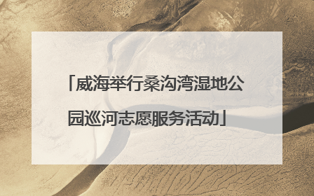 威海举行桑沟湾湿地公园巡河志愿服务活动