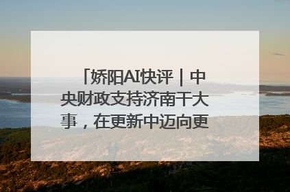 娇阳AI快评｜中央财政支持济南干大事，在更新中迈向更“新”的未来