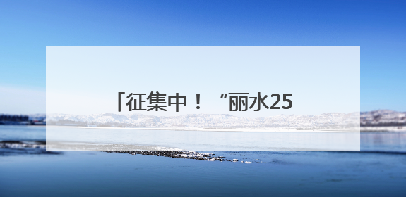 征集中！“丽水25年记忆”照片故事和“看见秀山丽水”视频征集活动等你来参与