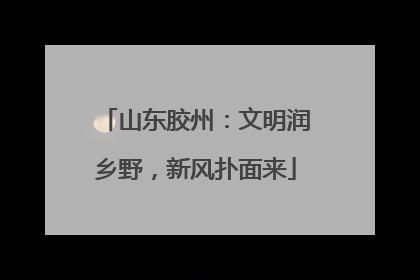 山东胶州：文明润乡野，新风扑面来