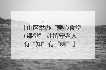 山区举办“爱心食堂+课堂” 让留守老人有“知”有“味”