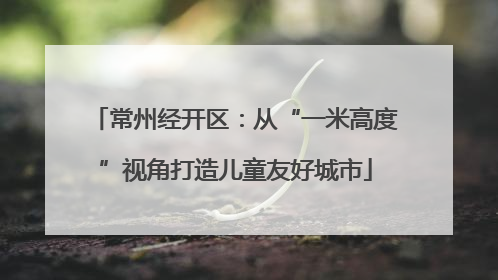 常州经开区：从“一米高度”视角打造儿童友好城市