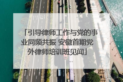 引导律师工作与党的事业同频共振 安徽首期党外律师培训班见闻
