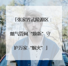 张家界武陵源区：燃气管网“焕新”守护万家“烟火”