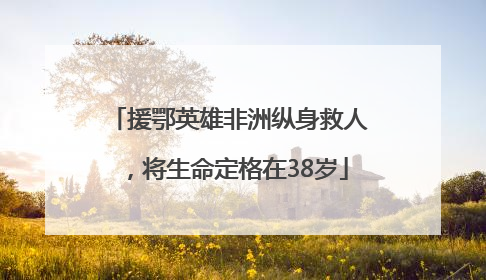 援鄂英雄非洲纵身救人，将生命定格在38岁