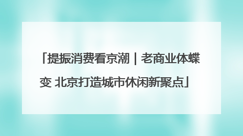 提振消费看京潮｜老商业体蝶变 北京打造城市休闲新聚点