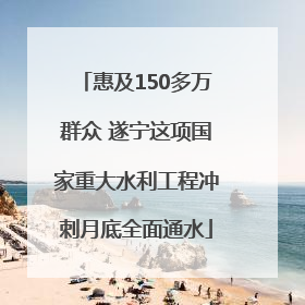 惠及150多万群众 遂宁这项国家重大水利工程冲刺月底全面通水