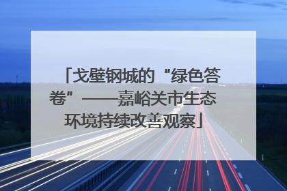 戈壁钢城的“绿色答卷”——嘉峪关市生态环境持续改善观察
