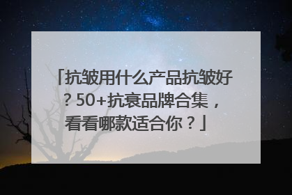抗皱用什么产品抗皱好？50+抗衰品牌合集，看看哪款适合你？