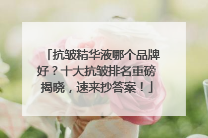 抗皱精华液哪个品牌好？十大抗皱排名重磅揭晓，速来抄答案！