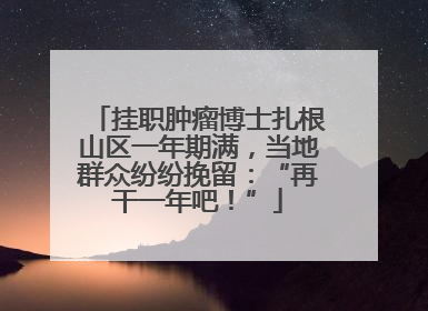 挂职肿瘤博士扎根山区一年期满，当地群众纷纷挽留：“再干一年吧！”