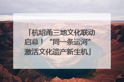 杭绍甬三地文化联动启幕！“同一条运河”激活文化遗产新生机