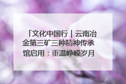 文化中国行｜云南冶金第三矿三种精神传承馆启用：重温峥嵘岁月 细品冶金魅力
