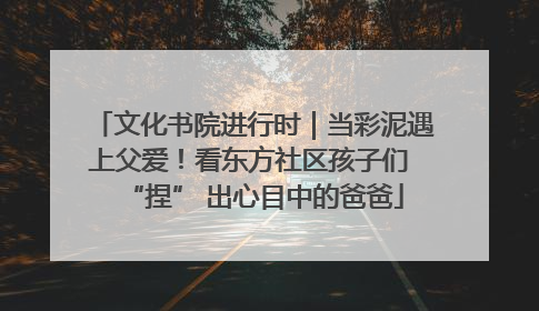 文化书院进行时｜当彩泥遇上父爱！看东方社区孩子们 “捏” 出心目中的爸爸