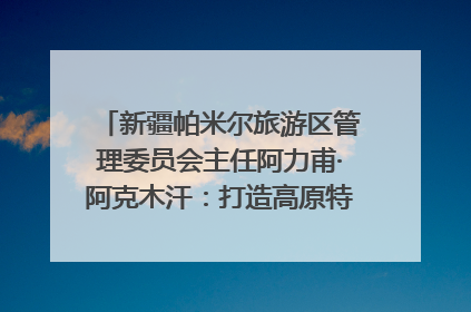 新疆帕米尔旅游区管理委员会主任阿力甫·阿克木汗：打造高原特色文旅品牌 推动县域旅游高质量发展｜第七届全国县域旅游研究成果发布系列活动