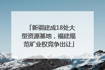 新疆建成18处大型资源基地，福建规范矿业权竞争出让