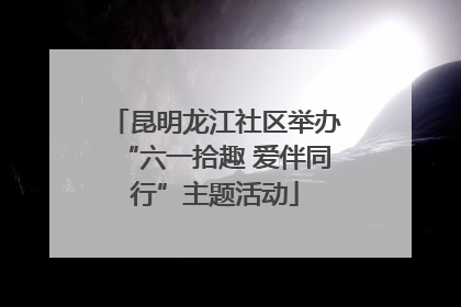 昆明龙江社区举办“六一拾趣 爱伴同行”主题活动