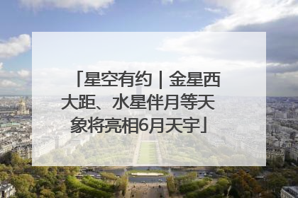 星空有约｜金星西大距、水星伴月等天象将亮相6月天宇