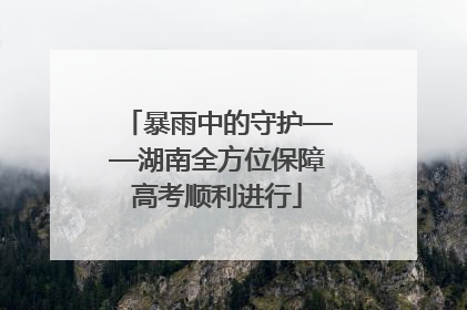 暴雨中的守护——湖南全方位保障高考顺利进行