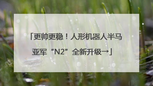 更帅更稳！人形机器人半马亚军“N2”全新升级→