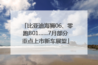 比亚迪海狮06、零跑B01……7月部分重点上市新车展望